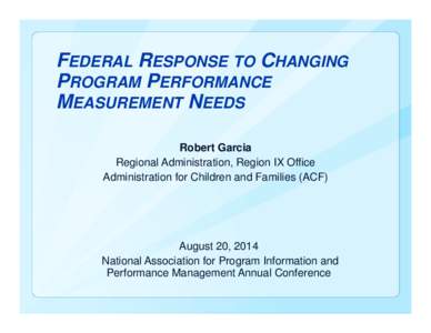 FEDERAL RESPONSE TO CHANGING PROGRAM PERFORMANCE MEASUREMENT NEEDS Robert Garcia Regional Administration, Region IX Office Administration for Children and Families (ACF)