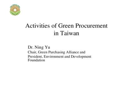 Activities of Green Procurement in Taiwan Dr. Ning Yu Chair, Green Purchasing Alliance and President, Environment and Development Foundation