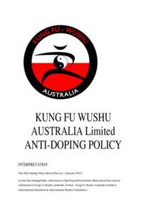 KUNG FU WUSHU AUSTRALIA Limited ANTI-DOPING POLICY INTERPRETATION This Anti-Doping Policy takes effect on 1 January[removed]In this Anti-Doping Policy, references to Sporting Administration Body should be read as