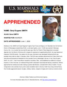 APPREHENDED NAME: Daryl Eugene SMITH ALIAS: Gene SMITH WANTED FOR: MURDER DATE APPREHENDED: June 1, 2009 Members of the USMS Gulf Coast Regional Fugitive Task Force and Deputy U.S. Marshals from the Northern