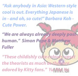 “Ask anybody in Asia: Western-style cool is out. Everything Japanese is in - and oh, so cute!” Barbara Koh Cute Power. “We are always already deeply posthuman.” Simon Pope & Matthew Fuller “These childishly cut