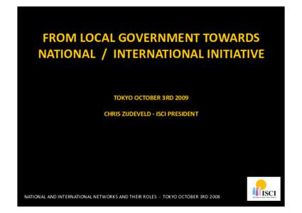 FROM LOCAL GOVERNMENT TOWARDS  NATIONAL  /  INTERNATIONAL INITIATIVE  TOKYO OCTOBER 3RD 2009  CHRIS ZIJDEVELD ‐ ISCI PRESIDENT   NATIONAL AND INTERNATIONAL NETWORKS AND T