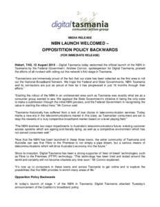 MEDIA RELEASE  NBN LAUNCH WELCOMED – OPPOSITITION POLICY BACKWARDS (FOR IMMEDIATE RELEASE) Hobart, TAS, 12 August 2010 – Digital Tasmania today welcomed the official launch of the NBN in