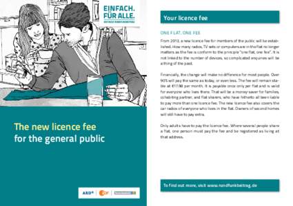 Your licence fee ONE FLAT, ONE FEE From 2013, a new licence fee for members of the public will be established. How many radios, TV sets or computers are in the flat no longer matters as the fee is conform to the principl