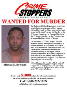 WANTED FOR MURDER The Lakewood Police Department needs your help to locate murder and robbery suspect Michael Rowland. A felony warrant has been issued for Rowland’s arrest for Murder in the 1st degree, Conspiracy to C