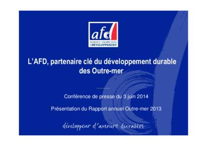 L’AFD, partenaire clé du développement durable des Outre-mer Conférence de presse du 3 juin 2014 Présentation du Rapport annuel Outre-mer 2013  L’Outre-mer : une géographie au cœur de la mission de l’AFD