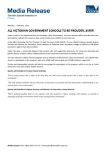 Monday, 2 February, 2015  ALL VICTORIAN GOVERNMENT SCHOOLS TO BE PROUDER, SAFER Under a plan to be implemented by the Andrews Labor Government, Victorian schools will be prouder and safer and teachers will get the resour