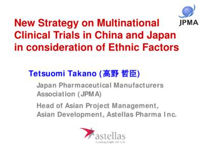 New Strategy on Multinational Clinical Trials in China and Japan in consideration of Ethnic Factors Tetsuomi Takano (高野 哲臣) Japan Pharmaceutical Manufacturers Association (JPMA)