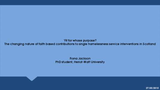 ‘Fit for whose purpose? The changing nature of faith based contributions to single homelessness service interventions in Scotland Fiona Jackson PhD student, Heriot-Watt University