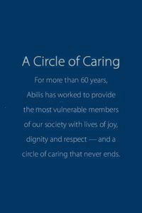 A Circle of Caring For more than 60 years, Abilis has worked to provide the most vulnerable members of our society with lives of joy, dignity and respect — and a