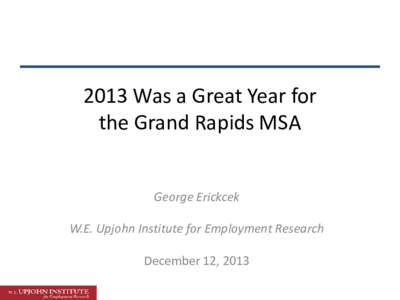 2013 Was a Great Year for the Grand Rapids MSA George Erickcek W.E. Upjohn Institute for Employment Research December 12, 2013