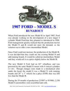 1907 FORD – MODEL S RUNABOUT When Ford introduced the new Model R in April 1907, Ford was already working on the development of a new larger 4 cylinder Model Ford that they planned to introduced inFord managemen