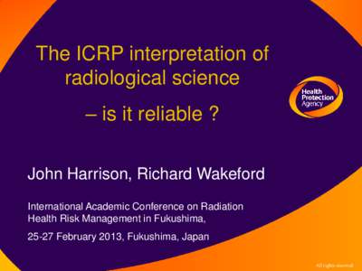 The ICRP interpretation of radiological science – is it reliable ? John Harrison, Richard Wakeford International Academic Conference on Radiation Health Risk Management in Fukushima,