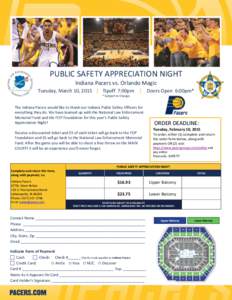 PUBLIC SAFETY APPRECIATION NIGHT Indiana Pacers vs. Orlando Magic Tuesday, March 10, 2015 | Tipoff 7:00pm | Doors Open 6:00pm* * Subject to Change  The Indiana Pacers would like to thank our Indiana Public Safety Officer