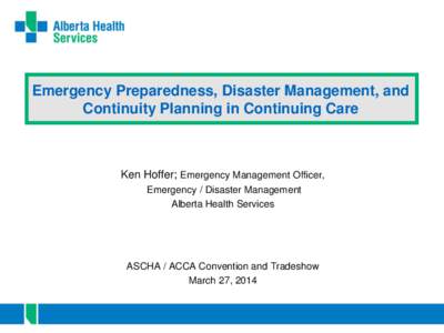 Emergency Preparedness, Disaster Management, and Continuity Planning in Continuing Care Ken Hoffer; Emergency Management Officer, Emergency / Disaster Management Alberta Health Services