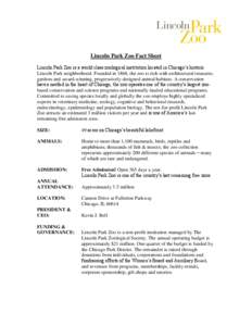 Lincoln Park Zoo Fact Sheet Lincoln Park Zoo is a world class zoological institution located in Chicago’s historic Lincoln Park neighborhood. Founded in 1868, the zoo is rich with architectural treasures,