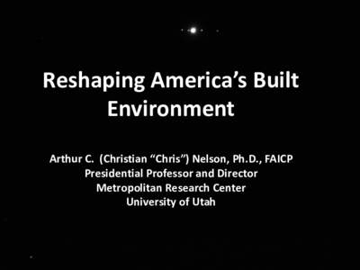 Reshaping America’s Built Environment Arthur C. (Christian “Chris”) Nelson, Ph.D., FAICP Presidential Professor and Director Metropolitan Research Center University of Utah