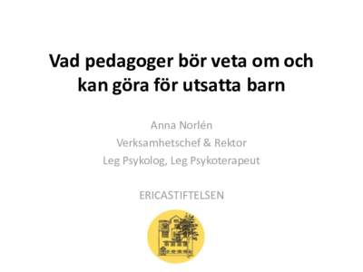 Vad pedagoger bör veta om och kan göra för utsatta barn Anna Norlén Verksamhetschef & Rektor Leg Psykolog, Leg Psykoterapeut ERICASTIFTELSEN