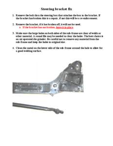 Steering bracket fix 1. Remove the bolt thru the steering box that attaches the box to the bracket. If the bracket has broken this is a repair, if not this will be a re-enforcement. 2. Remove the bracket, if it has broke