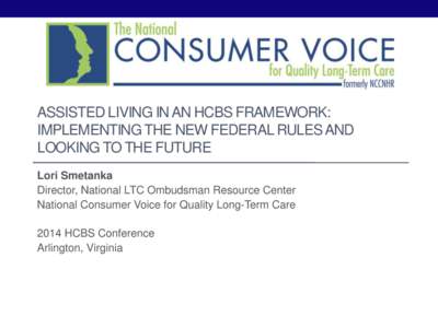 ASSISTED LIVING IN AN HCBS FRAMEWORK: IMPLEMENTING THE NEW FEDERAL RULES AND LOOKING TO THE FUTURE Lori Smetanka Director, National LTC Ombudsman Resource Center National Consumer Voice for Quality Long-Term Care