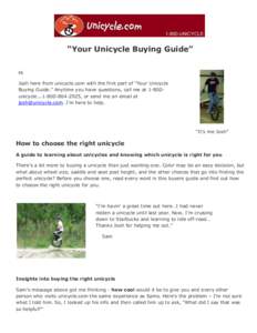 “Your Unicycle Buying Guide” Hi Josh here from unicycle.com with the first part of “Your Unicycle Buying Guide.” Anytime you have questions, call me at 1-800unicycle[removed], or send me an email at josh@