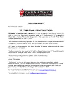 ADVISORY NOTICE For immediate release VIP POKER ROOM LICENCE SUSPENDED (MOHAWK TERRITORY OF KAHNAWAKE – June 12, 2014) – At its weekly meeting on June 11, 2014, the Commission decided to issue to VIP Poker Room (“V