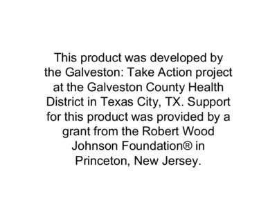 This product was developed by  the Galveston: Take Action project  at the Galveston County Health  District in Texas City, TX. Support  for this product was provided by a  grant from the Ro
