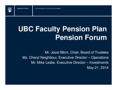 UBC Faculty Pension Plan Pension Forum Mr. Joost Blom, Chair, Board of Trustees Ms. Cheryl Neighbour, Executive Director – Operations Mr. Mike Leslie, Executive Director – Investments May 21, 2014