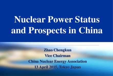 Nuclear Power Status and Prospects in China Zhao Chengkun Vice Chairman China Nuclear Energy Association 13 April 2015, Tokyo Japan