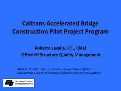 Caltrans Accelerated Bridge Construction Pilot Project Program Roberto Lacalle, P.E., Chief Office Of Structure Quality Management Mission: Provide a safe, sustainable, integrated and efficient transportation system to e