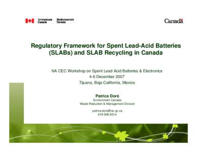 Regulatory Framework for Spent Lead-Acid Batteries (SLABs) and SLAB Recycling in Canada NA CEC Workshop on Spent Lead Acid Batteries & Electronics 4-6 December 2007 Tijuana, Baja California, Mexico Patrice Doré