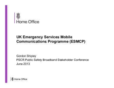 UK Emergency Services Mobile Communications Programme (ESMCP) Gordon Shipley PSCR Public Safety Broadband Stakeholder Conference June 2013