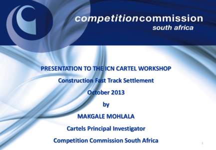 PRESENTATION TO THE ICN CARTEL WORKSHOP Construction Fast Track Settlement October 2013 by MAKGALE MOHLALA Cartels Principal Investigator