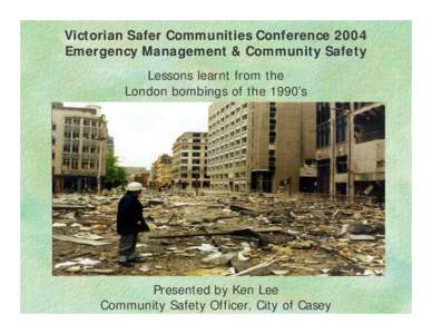 Victorian Safer Communities Conference 2004 Emergency Management & Community Safety Lessons learnt from the London bombings of the 1990’s  Presented by Ken Lee