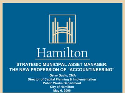 STRATEGIC MUNICIPAL ASSET MANAGER: THE NEW PROFESSION OF “ACCOUNTINEERING” Gerry Davis, CMA Director of Capital Planning & Implementation Public Works Department City of Hamilton