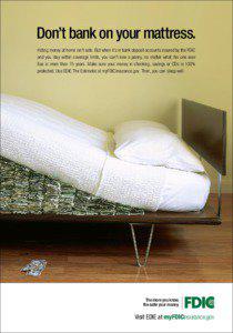 Don’t bank on your mattress. Hiding money at home isn’t safe. But when it’s in bank deposit accounts insured by the FDIC and you stay within coverage limits, you can’t lose a penny, no matter what. No one ever