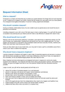 Bequest Information Sheet What is a bequest? A bequest is a simple and influential way to divide your assets between the things that are most important to you. It allows you to support your family, friends and the causes