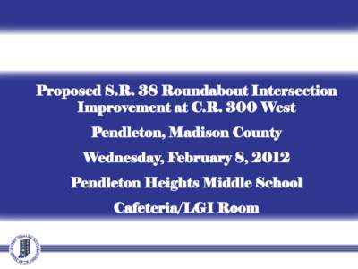 Proposed S.R. 38 Roundabout Intersection Improvement at C.R. 300 West Pendleton, Madison County Wednesday, February 8, 2012 Pendleton Heights Middle School Cafeteria/LGI Room