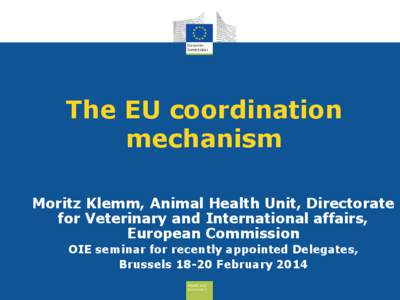 The EU coordination mechanism Moritz Klemm, Animal Health Unit, Directorate for Veterinary and International affairs, European Commission OIE seminar for recently appointed Delegates,