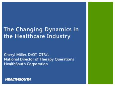 The Changing Dynamics in the Healthcare Industry Cheryl Miller, DrOT, OTR/L National Director of Therapy Operations HealthSouth Corporation
