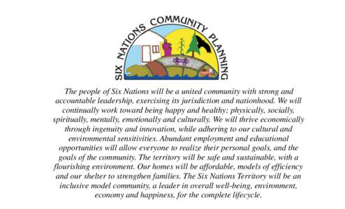 The people of Six Nations will be a united community with strong and accountable leadership, exercising its jurisdiction and nationhood. We will continually work toward being happy and healthy; physically, socially, spir