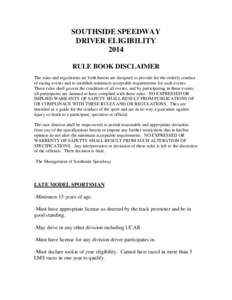 SOUTHSIDE SPEEDWAY DRIVER ELIGIBILITY 2014 RULE BOOK DISCLAIMER The rules and regulations set forth herein are designed to provide for the orderly conduct of racing events and to establish minimum acceptable requirements