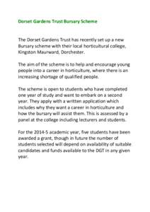 Dorset Gardens Trust Bursary Scheme The Dorset Gardens Trust has recently set up a new Bursary scheme with their local horticultural college, Kingston Maurward, Dorchester. The aim of the scheme is to help and encourage 