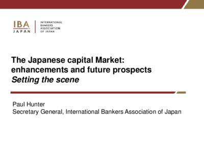The Japanese capital Market: enhancements and future prospects Setting the scene Paul Hunter Secretary General, International Bankers Association of Japan
