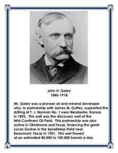John H. Galey[removed]Mr. Galey was a pioneer oil and mineral developer who, in partnership with James M. Guffey, supported the drilling of T. J. Norman No. 1 near Neodesha, Kansas in[removed]This well was the discovery 