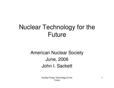 Nuclear Technology for the Future American Nuclear Society June, 2006 John I. Sackett Nuclear Power Technology for the