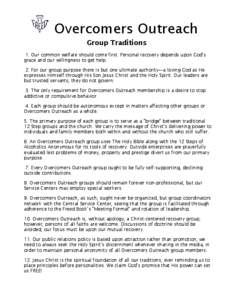 Overcomers Outreach Group Traditions 1. Our common welfare should come first. Personal recovery depends upon God’s grace and our willingness to get help. 2. For our group purpose there is but one ultimate authority—a