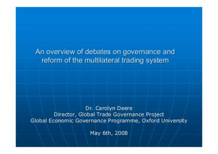 An overview of debates on governance and reform of the multilateral trading system Dr. Carolyn Deere Director, Global Trade Governance Project Global Economic Governance Programme, Oxford University