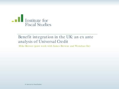 Benefit integration in the UK: an ex ant e analysis of Universal Credit Mike Brewer (joint work with James Browne and Wenchao Jin) © Institute for Fiscal Studies