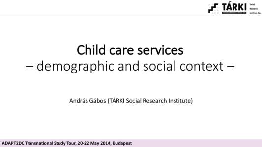 Child care services – demographic and social context – András Gábos (TÁRKI Social Research Institute) ADAPT2DC Transnational Study Tour, 20-22 May 2014, Budapest